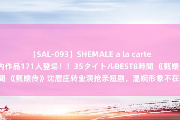 【SAL-093】SHEMALE a la carteの歴史 2008～2011 国内作品171人登場！！35タイトルBEST8時間 《甄嬛传》沈眉庄转业演抢亲短剧，温婉形象不在，导演被不雅众喷惨