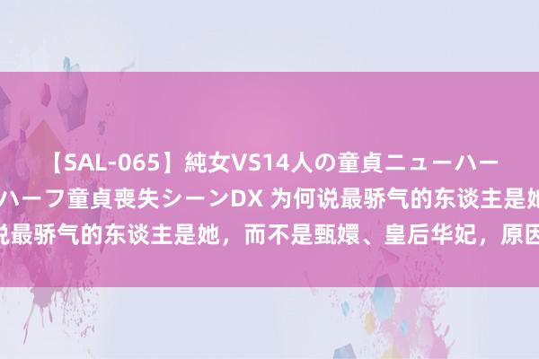 【SAL-065】純女VS14人の童貞ニューハーフ 二度と見れないニューハーフ童貞喪失シーンDX 为何说最骄气的东谈主是她，而不是甄嬛、皇后华妃，原因安在？