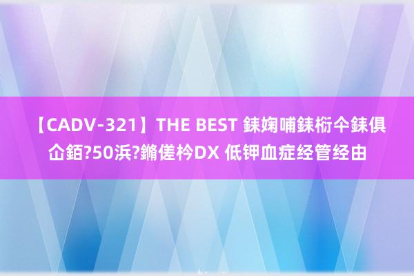 【CADV-321】THE BEST 銇婅哺銇椼仐銇俱仚銆?50浜?鏅傞枔DX 低钾血症经管经由