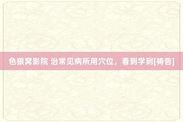 色狼窝影院 治常见病所用穴位，看到学到[祷告]