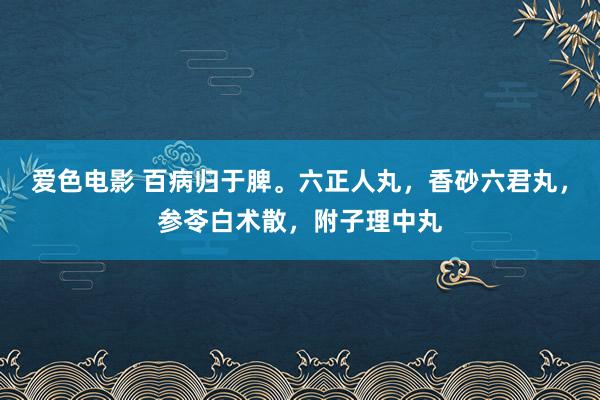 爱色电影 百病归于脾。六正人丸，香砂六君丸，参苓白术散，附子理中丸