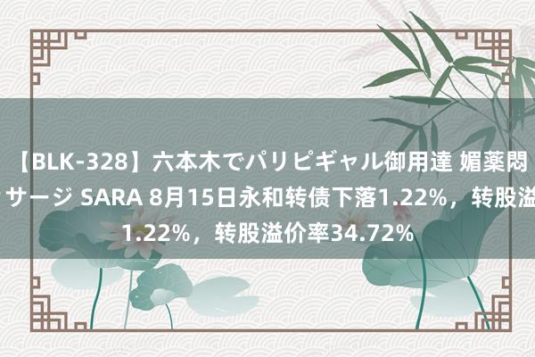 【BLK-328】六本木でパリピギャル御用達 媚薬悶絶オイルマッサージ SARA 8月15日永和转债下落1.22%，转股溢价率34.72%