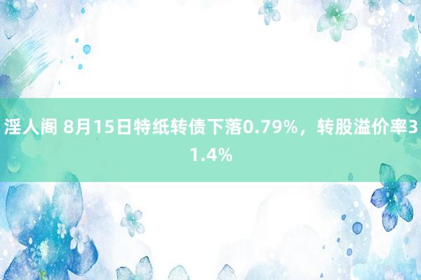 淫人阁 8月15日特纸转债下落0.79%，转股溢价率31.4%