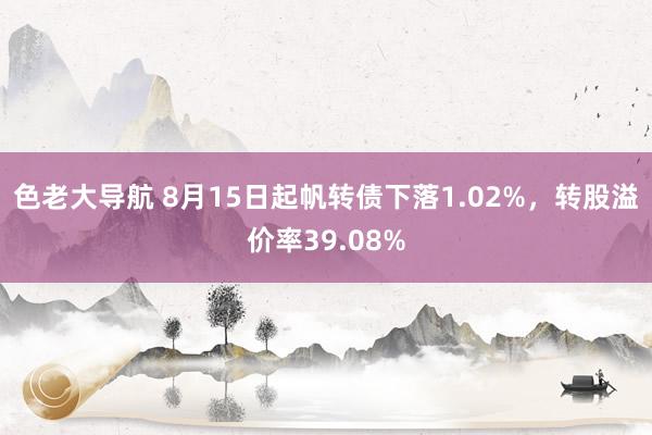 色老大导航 8月15日起帆转债下落1.02%，转股溢价率39.08%