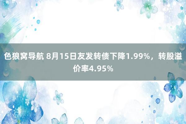 色狼窝导航 8月15日友发转债下降1.99%，转股溢价率4.95%