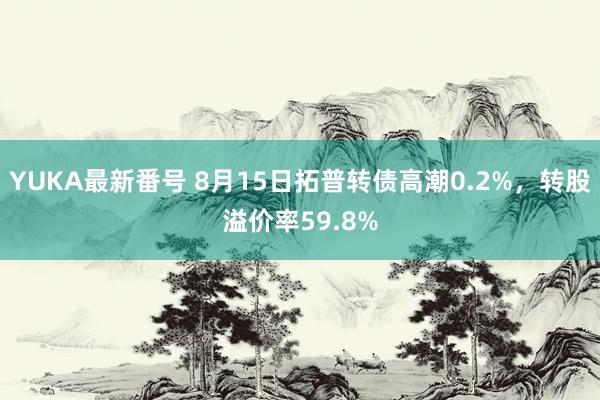 YUKA最新番号 8月15日拓普转债高潮0.2%，转股溢价率59.8%