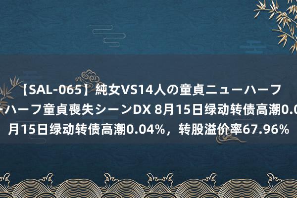 【SAL-065】純女VS14人の童貞ニューハーフ 二度と見れないニューハーフ童貞喪失シーンDX 8月15日绿动转债高潮0.04%，转股溢价率67.96%