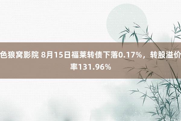 色狼窝影院 8月15日福莱转债下落0.17%，转股溢价率131.96%