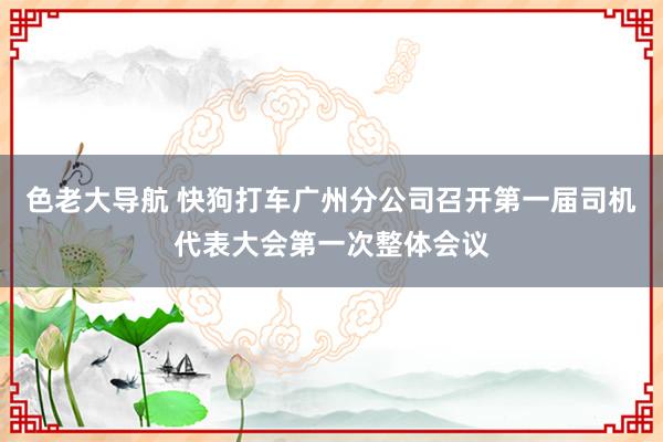 色老大导航 快狗打车广州分公司召开第一届司机代表大会第一次整体会议