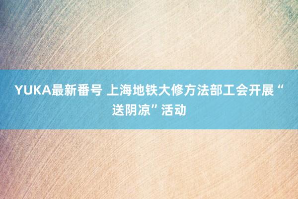 YUKA最新番号 上海地铁大修方法部工会开展“送阴凉”活动