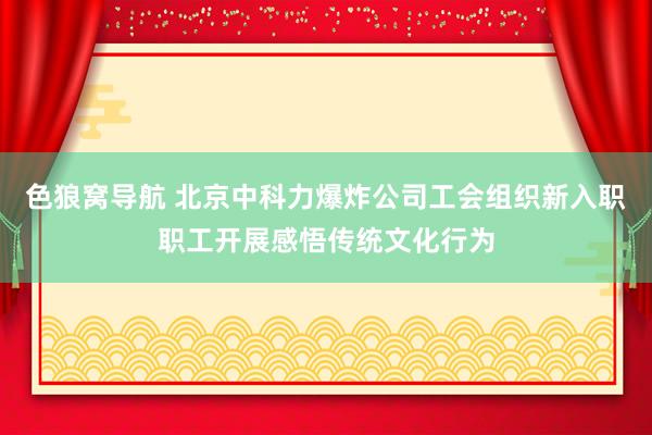 色狼窝导航 北京中科力爆炸公司工会组织新入职职工开展感悟传统文化行为