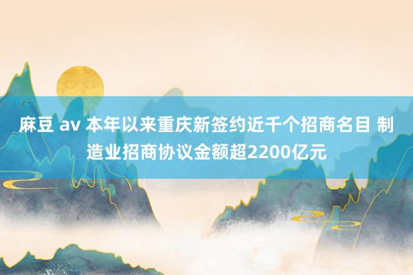 麻豆 av 本年以来重庆新签约近千个招商名目 制造业招商协议金额超2200亿元