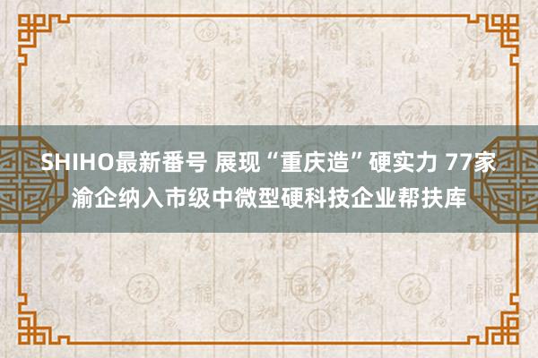 SHIHO最新番号 展现“重庆造”硬实力 77家渝企纳入市级中微型硬科技企业帮扶库