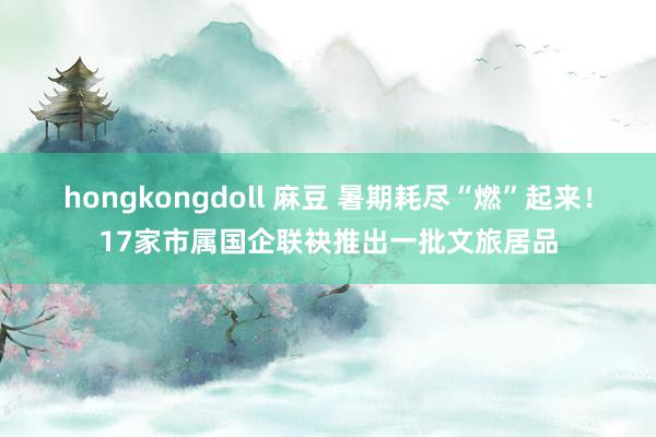 hongkongdoll 麻豆 暑期耗尽“燃”起来！17家市属国企联袂推出一批文旅居品