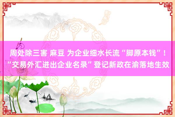 周处除三害 麻豆 为企业细水长流“脚原本钱”！“交易外汇进出企业名录”登记新政在渝落地生效