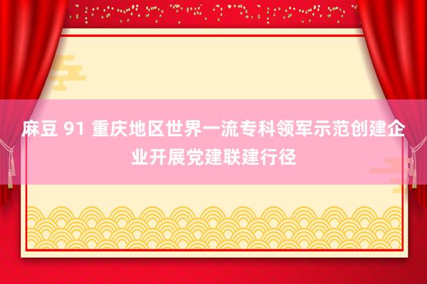 麻豆 91 重庆地区世界一流专科领军示范创建企业开展党建联建行径