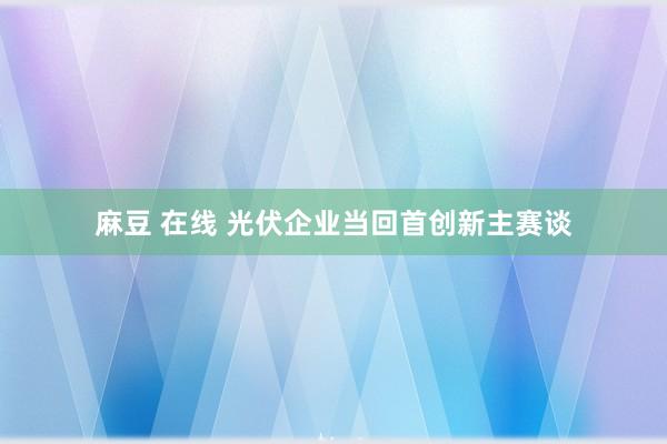 麻豆 在线 光伏企业当回首创新主赛谈