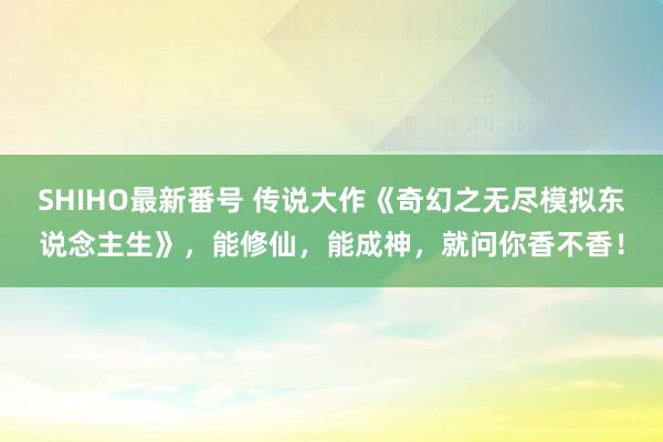 SHIHO最新番号 传说大作《奇幻之无尽模拟东说念主生》，能修仙，能成神，就问你香不香！