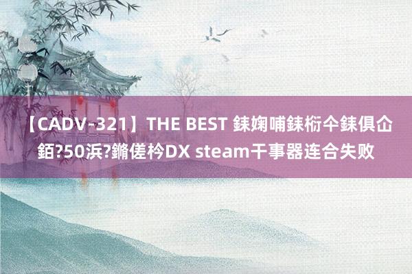 【CADV-321】THE BEST 銇婅哺銇椼仐銇俱仚銆?50浜?鏅傞枔DX steam干事器连合失败