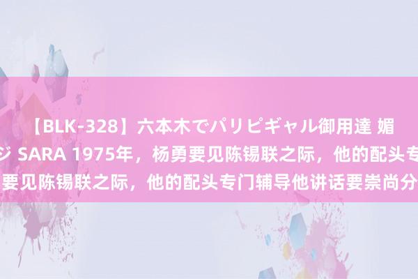 【BLK-328】六本木でパリピギャル御用達 媚薬悶絶オイルマッサージ SARA 1975年，杨勇要见陈锡联之际，他的配头专门辅导他讲话要崇尚分寸