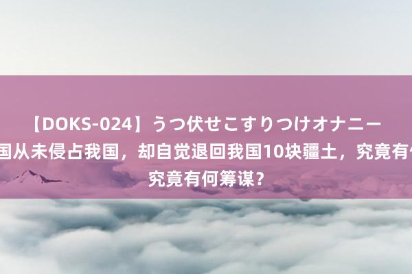 【DOKS-024】うつ伏せこすりつけオナニー 中亚小国从未侵占我国，却自觉退回我国10块疆土，究竟有何筹谋？