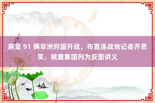 麻豆 91 俩非洲穷国开战，布置连战地记者齐思笑，被麇集国列为反面讲义