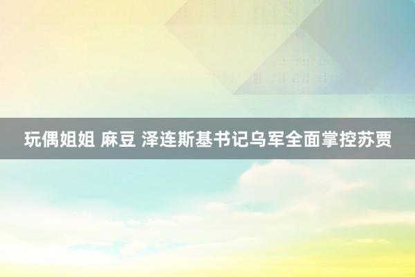 玩偶姐姐 麻豆 泽连斯基书记乌军全面掌控苏贾