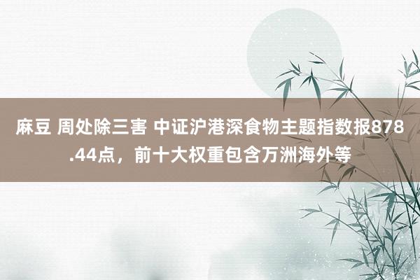 麻豆 周处除三害 中证沪港深食物主题指数报878.44点，前十大权重包含万洲海外等