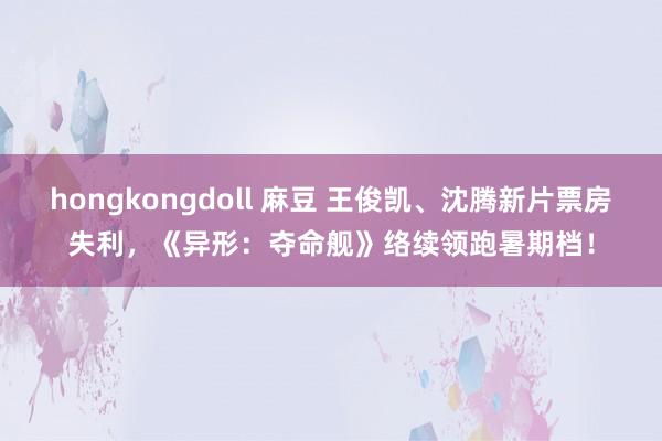 hongkongdoll 麻豆 王俊凯、沈腾新片票房失利，《异形：夺命舰》络续领跑暑期档！