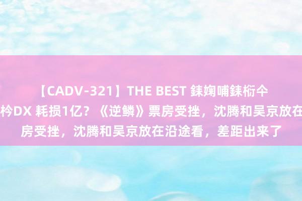 【CADV-321】THE BEST 銇婅哺銇椼仐銇俱仚銆?50浜?鏅傞枔DX 耗损1亿？《逆鳞》票房受挫，沈腾和吴京放在沿途看，差距出来了