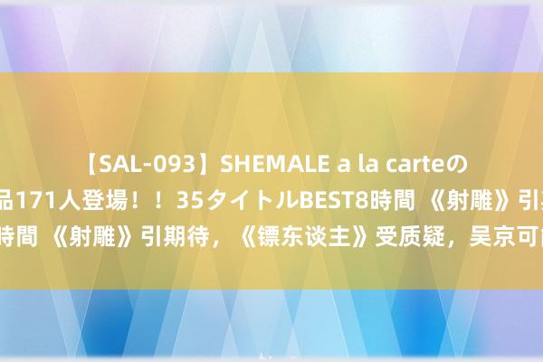 【SAL-093】SHEMALE a la carteの歴史 2008～2011 国内作品171人登場！！35タイトルBEST8時間 《射雕》引期待，《镖东谈主》受质疑，吴京可能会输给肖战？