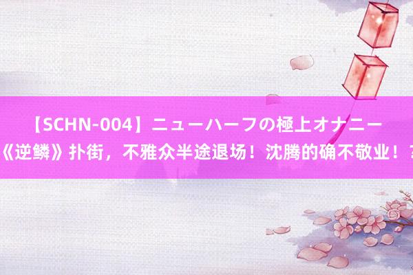 【SCHN-004】ニューハーフの極上オナニー 《逆鳞》扑街，不雅众半途退场！沈腾的确不敬业！？