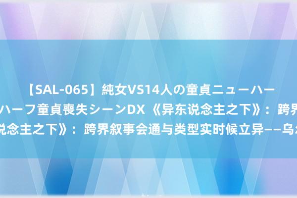 【SAL-065】純女VS14人の童貞ニューハーフ 二度と見れないニューハーフ童貞喪失シーンDX 《异东说念主之下》：跨界叙事会通与类型实时候立异——乌尔善访谈