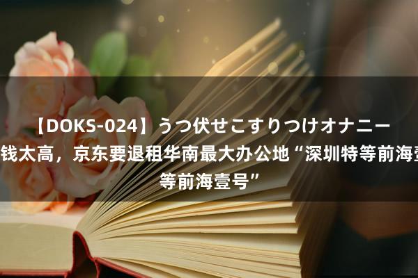 【DOKS-024】うつ伏せこすりつけオナニー 因房钱太高，京东要退租华南最大办公地“深圳特等前海壹号”