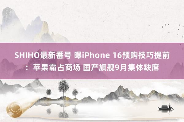 SHIHO最新番号 曝iPhone 16预购技巧提前：苹果霸占商场 国产旗舰9月集体缺席