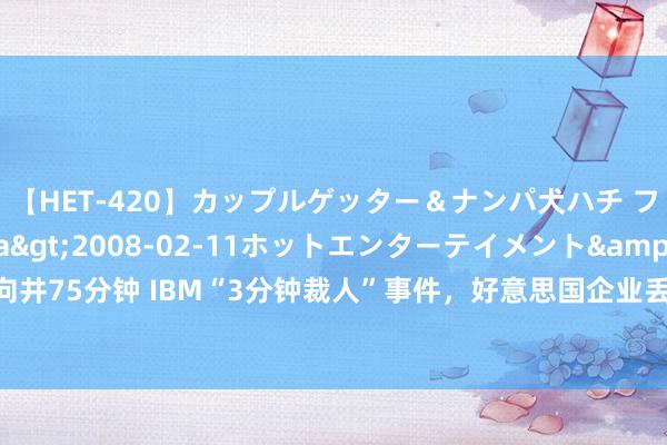 【HET-420】カップルゲッター＆ナンパ犬ハチ ファイト一発</a>2008-02-11ホットエンターテイメント&$向井75分钟 IBM“3分钟裁人”事件，好意思国企业丢掉面具，不装“老好东说念主”了？