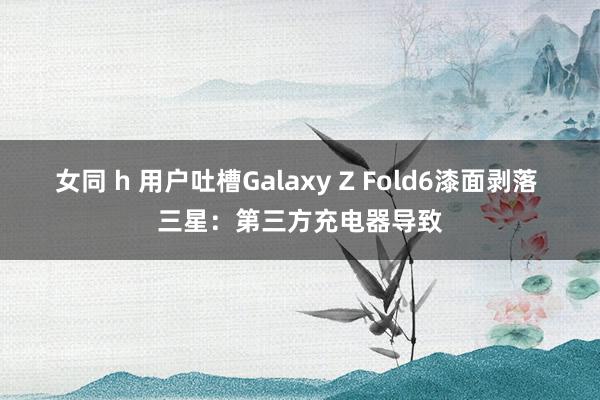 女同 h 用户吐槽Galaxy Z Fold6漆面剥落 三星：第三方充电器导致