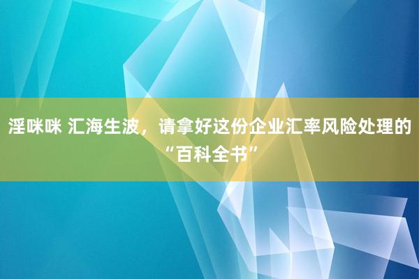 淫咪咪 汇海生波，请拿好这份企业汇率风险处理的“百科全书”