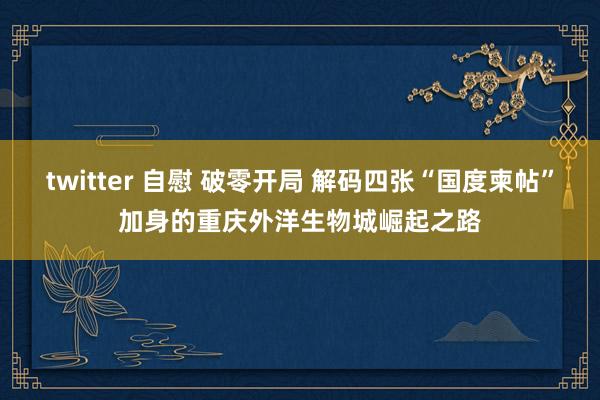 twitter 自慰 破零开局 解码四张“国度柬帖”加身的重庆外洋生物城崛起之路