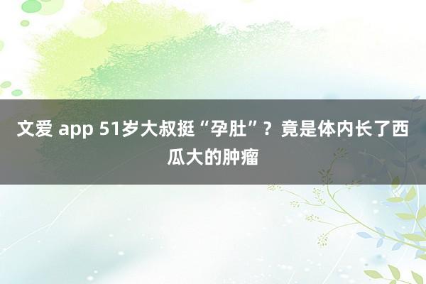 文爱 app 51岁大叔挺“孕肚”？竟是体内长了西瓜大的肿瘤