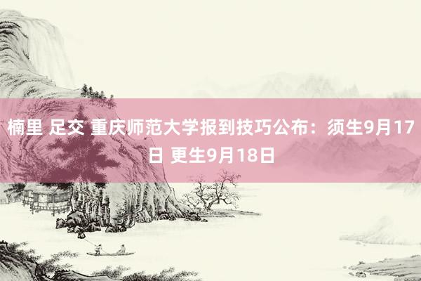 楠里 足交 重庆师范大学报到技巧公布：须生9月17日 更生9月18日