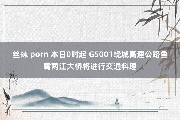 丝袜 porn 本日0时起 G5001绕城高速公路鱼嘴两江大桥将进行交通料理