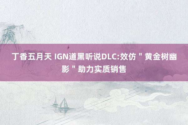 丁香五月天 IGN道黑听说DLC:效仿＂黄金树幽影＂助力实质销售