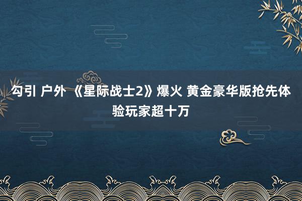 勾引 户外 《星际战士2》爆火 黄金豪华版抢先体验玩家超十万