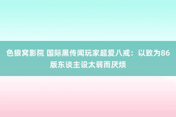 色狼窝影院 国际黑传闻玩家超爱八戒：以致为86版东谈主设太弱而厌烦