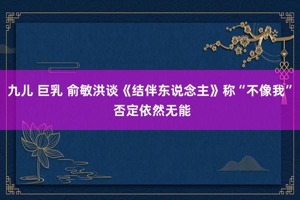 九儿 巨乳 俞敏洪谈《结伴东说念主》称“不像我” 否定依然无能