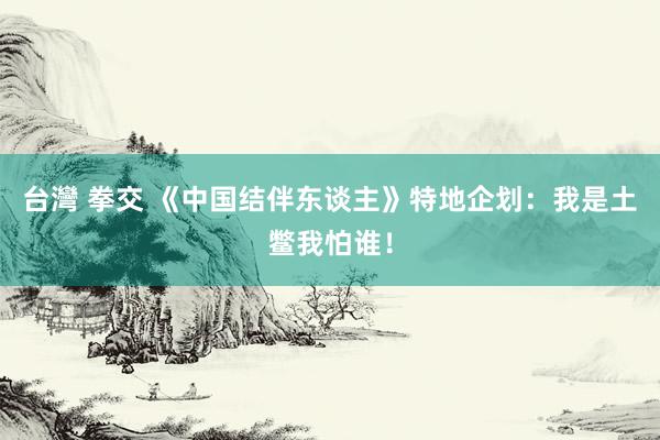 台灣 拳交 《中国结伴东谈主》特地企划：我是土鳖我怕谁！