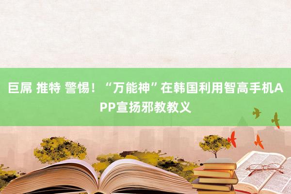 巨屌 推特 警惕！“万能神”在韩国利用智高手机APP宣扬邪教教义