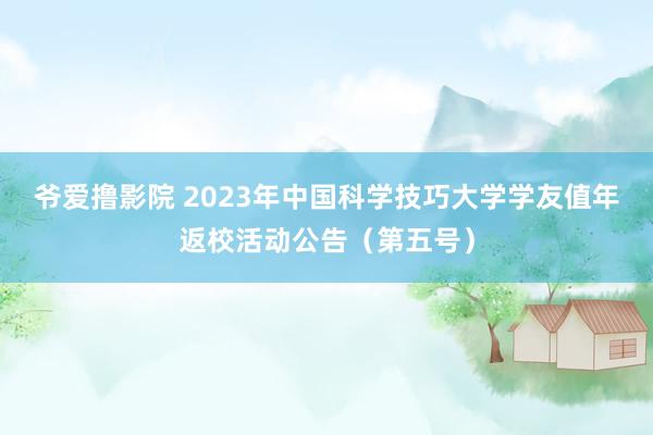 爷爱撸影院 2023年中国科学技巧大学学友值年返校活动公告（第五号）