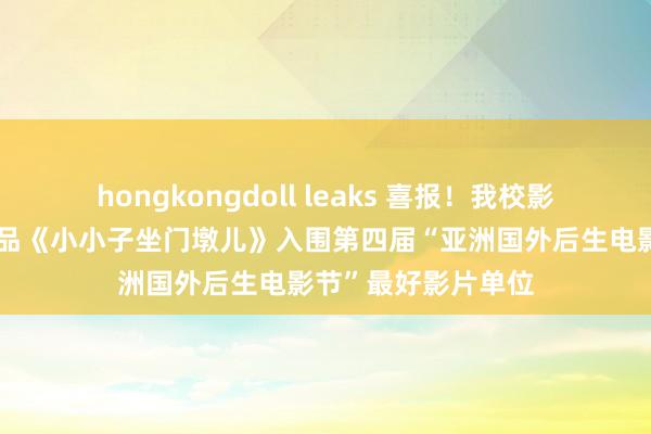 hongkongdoll leaks 喜报！我校影视艺术学院师生作品《小小子坐门墩儿》入围第四届“亚洲国外后生电影节”最好影片单位